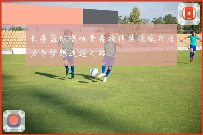 长春篮球唱响青春旋律展现城市活力与梦想追逐之路
