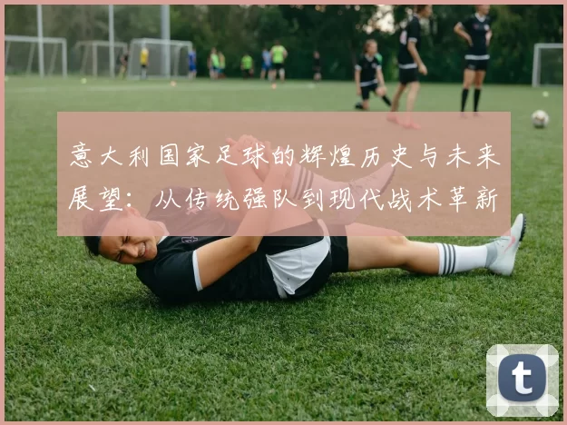意大利国家足球的辉煌历史与未来展望：从传统强队到现代战术革新