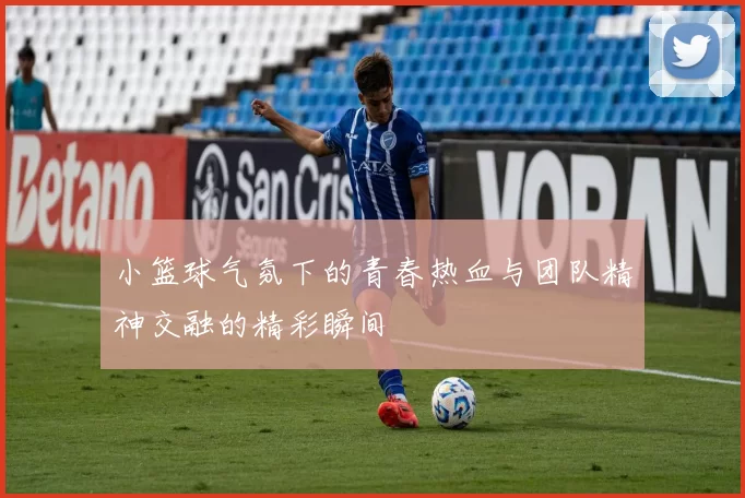 小篮球气氛下的青春热血与团队精神交融的精彩瞬间