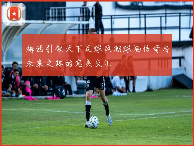 梅西引领天下足球风潮球场传奇与未来之路的完美交汇