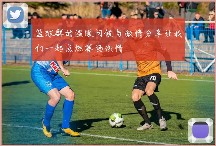 篮球群的温暖问候与激情分享让我们一起点燃赛场热情